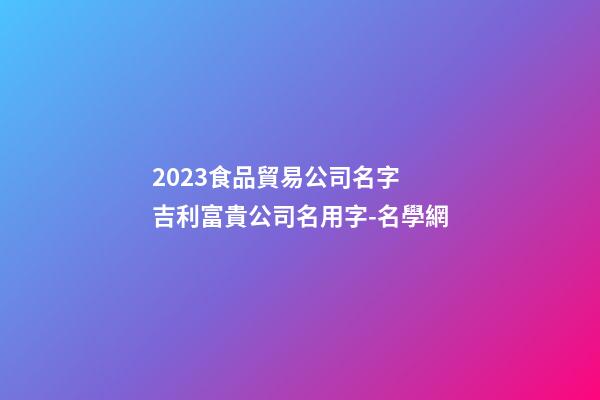 2023食品貿易公司名字 吉利富貴公司名用字-名學網-第1張-公司起名-玄機派